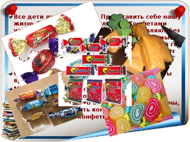Все дети любят сладкое. Представить себе нашу жизнь без конфет очень сложно. Конфетами угощают, поощряют, и, наоборот, оставляют без конфет в качестве наказания. Самые любимые детские праздники - День рождения и Новый год - не обходятся без конфет. Именинник угощает друзей в школе конфетами, Дед Мороз на утренниках дает сладкий подарок. Однако мы часто слышим, о том, что конфеты вредны для здоровья. Мы решили разобраться в этом вопросе и выяснить, когда человек начал лакомиться конфетами, насколько они полезны или вредны, можно ли приготовить конфеты дома, и что лучше: домашние конфеты или фабричные.  