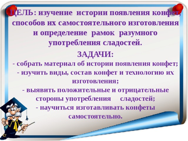 ЦЕЛЬ: изучение истории появления конфет, способов их самостоятельного изготовления и определение рамок разумного употребления сладостей. ЗАДАЧИ:  - собрать материал об истории появления конфет;  - изучить виды, состав конфет и технологию их изготовления;  - выявить положительные и отрицательные стороны употребления сладостей;  - научиться изготавливать конфеты самостоятельно.   