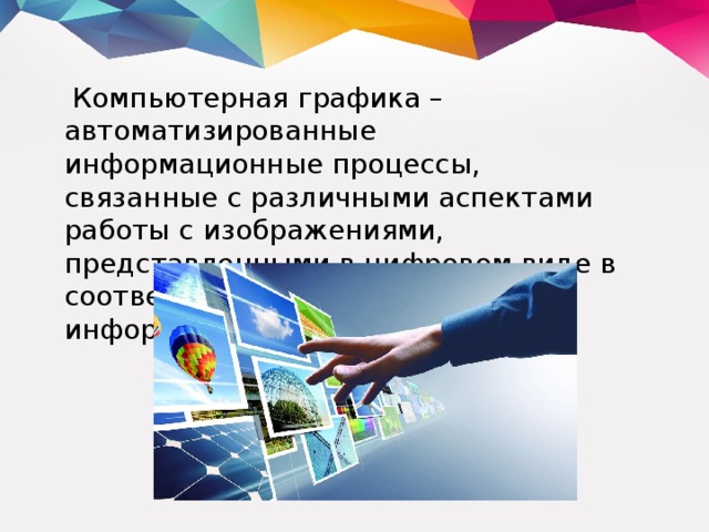  Компьютерная графика – автоматизированные информационные процессы, связанные с различными аспектами работы с изображениями, представленными в цифровом виде в соответствии с той или иной информационной моделью. 