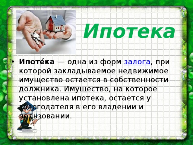 Ипотека Ипоте́ка  — одна из форм  залога , при которой закладываемое недвижимое имущество остается в собственности должника. Имущество, на которое установлена ипотека, остается у залогодателя в его владении и пользовании. 