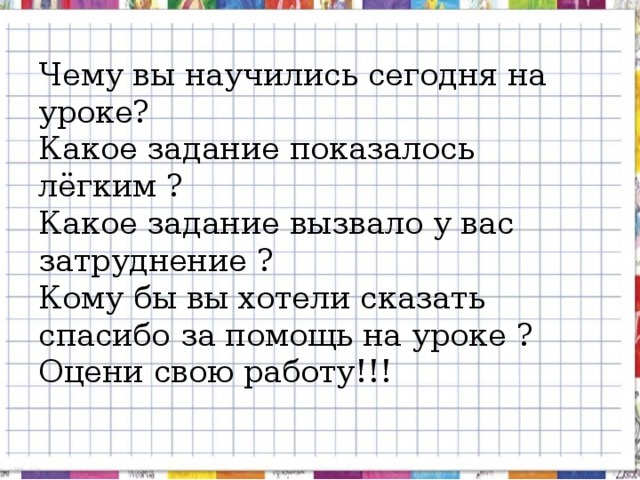 Чему вы научились сегодня на уроке?  Какое задание показалось лёгким ?  Какое задание вызвало у вас затруднение ?  Кому бы вы хотели сказать спасибо за помощь на уроке ?  Оцени свою работу!!!   