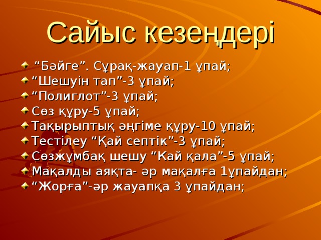 Сайыс кезеңдері  “ Бәйге”. Сұрақ-жауап-1 ұпай; “ Шешуін тап”-3 ұпай; “ Полиглот”-3  ұпай; Сөз құру-5 ұпай; Тақырыптық әңгіме құру-10 ұпай; Тестілеу “Қай септік”-3 ұпай; Сөзжұмбақ шешу “Кай қала”-5 ұпай; Мақалды аяқта- әр мақалға 1ұпайдан; “ Жорға”-әр жауапқа 3 ұпайдан; 