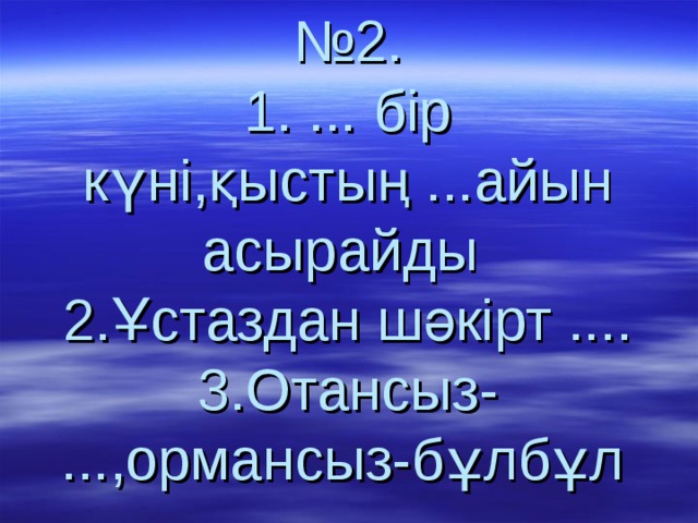  № 2.  1. ... бір күні,қыстың ...айын асырайды  2.Ұстаздан шәкірт ....  3.Отансыз- ...,ормансыз-бұлбұл  