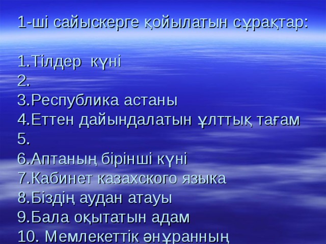 1-ші сайыскерге қойылатын сұрақтар:   1.Тілдер күні  2.  3.Республика астаны  4.Еттен дайындалатын ұлттық тағам  5.  6.Аптаның бірінші күні  7.Кабинет казахского языка  8.Біздің аудан атауы  9.Бала оқытатын адам  10. Мемлекеттік әнұранның авторлары  