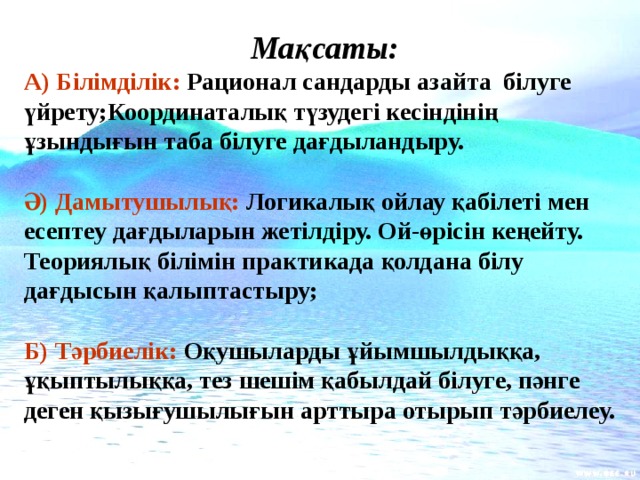 Мақсаты: А) Білімділік: Рационал сандарды азайта білуге үйрету;Координаталық түзудегі кесіндінің ұзындығын таба білуге дағдыландыру.  Ә) Дамытушылық: Логикалық ойлау қабілеті мен есептеу дағдыларын жетілдіру. Ой-өрісін кеңейту. Теориялық білімін практикада қолдана білу дағдысын қалыптастыру;  Б) Тәрбиелік: Оқушыларды ұйымшылдыққа, ұқыптылыққа, тез шешім қабылдай білуге, пәнге деген қызығушылығын арттыра отырып тәрбиелеу.  