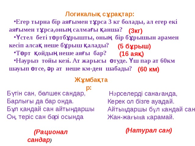 Логикалық сұрақтар: Егер тырна бір аяғымен тұрса 3 кг болады, ал егер екі аяғымен тұрса,оның салмағы қанша? Үстел беті төртбұрышты, оның бір бұрышын арамен кесіп алсақ неше бұрыш қалады? Төрт қойдың неше аяғы бар? Наурыз тойы кезі. Ат жарысы өтуде. Үш пар ат 60км шауып өтсе, әр ат неше км-ден шабады? (3кг) (5 бұрыш) (16 аяқ) (60 км) Жұмбақтар: Бүтін сан, бөлшек сандар, Барлығы да бар онда. Бұл қандай сан айтыңдаршы Оң, теріс сан бәрі осында  Нәрселерді санағанда, Керек ол бізге ауадай. Айтыңдаршы бұл қандай сан Жан-жағыңа қарамай.    (Натурал сан)  (Рационал сандар ) 