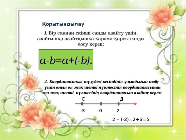 Қорытындылау 1. Бір саннан екінші санды азайту үшін, азайғышқа азайтқышқа қарама - қарсы санды қосу керек: a-b=a+(-b) . 2 . Координаталық түзудегі кесіндінің ұзындығын табу үшін оның оң жақ шеткі нүктесінің координатасынан сол жақ шеткі нүктесінің координатасын азайту керек : С Д -3 0 2 2 – (-3)=2+3=5 