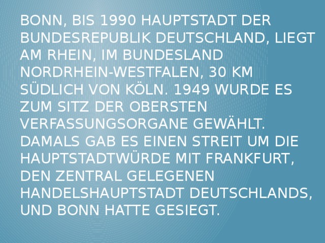 Bonn, bis 1990 Hauptstadt der Bundesrepublik Deutschland, liegt am Rhein, im Bundesland Nordrhein-Westfalen, 30 km südlich von Köln. 1949 wurde es zum Sitz der obersten Verfassungsorgane gewählt. Damals gab es einen Streit um die Hauptstadtwürde mit Frankfurt, den zentral gelegenen Handelshauptstadt Deutschlands, und Bonn hatte gesiegt. 