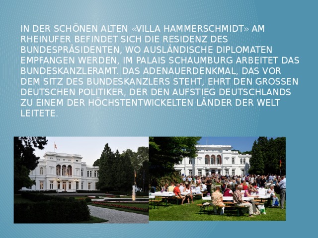 In der schönen alten «Villa Hammerschmidt» am Rheinufer befindet sich die Residenz des Bundespräsidenten, wo ausländische Diplomaten empfangen werden, im Palais Schaumburg arbeitet das Bundeskanzleramt. Das Adenauerdenkmal, das vor dem Sitz des Bundeskanzlers steht, ehrt den grossen deutschen Politiker, der den Aufstieg Deutschlands zu einem der höchstentwickelten Länder der Welt leitete. 