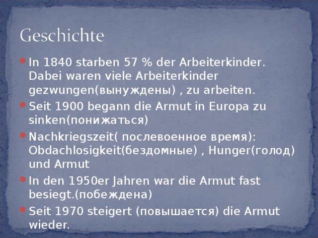 In 1840 starben 57 % der Arbeiterkinder. Dabei waren viele Arbeiterkinder gezwungen(вынуждены) , zu arbeiten. Seit 1900 begann die Armut in Europa zu sinken(понижаться) Nachkriegszeit( послевоенное время): Obdachlosigkeit(бездомные) , Hunger(голод) und Armut In den 1950er Jahren war die Armut fast besiegt.(побеждена) Seit 1970 steigert (повышается) die Armut wieder.  