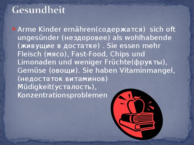Arme Kinder ernähren(содержатся) sich oft ungesünder (нездоровее) als wohlhabende (живущие в достатке) . Sie essen mehr Fleisch (мясо), Fast-Food, Chips und Limonaden und weniger Früchte(фрукты), Gemüse (овощи). Sie haben Vitaminmangel,(недостаток витаминов) Müdigkeit(усталость), Konzentrationsproblemen 