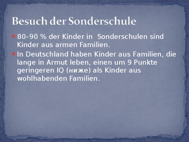 80–90 % der Kinder in Sonderschulen sind Kinder aus armen Familien. In Deutschland haben Kinder aus Familien, die lange in Armut leben, einen um 9 Punkte geringeren IQ (ниже) als Kinder aus wohlhabenden Familien. 