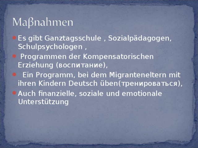 Es gibt Ganztagsschule , Sozialpädagogen, Schulpsychologen ,  Programmen der Kompensatorischen Erziehung (воспитание),  Ein Programm, bei dem Migranteneltern mit ihren Kindern Deutsch üben(тренироваться), Auch finanzielle, soziale und emotionale Unterstützung 