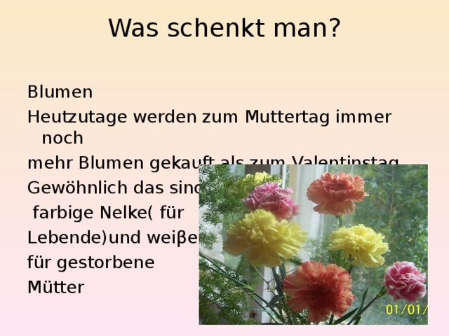 Was schenkt man?   Blumen Heutzutage werden zum Muttertag immer noch mehr Blumen gekauft als zum Valentinstag. Gewöhnlich das sind  farbige Nelke( für Lebende)und weiβe für gestorbene Mütter 