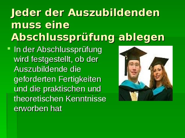 Jeder der Auszubildenden muss eine Abschlussprüfung ablegen In der Abschlussprüfung wird festgestellt, ob der Auszubildende die geforderten Fertigkeiten und die praktischen und theoretischen Kenntnisse erworben hat 