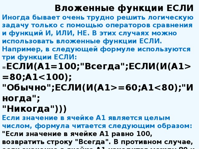 Вложенные функции ЕСЛИ Иногда бывает очень трудно решить логическую задачу только с помощью операторов сравнения и функций И, ИЛИ, НЕ. В этих случаях можно использовать вложенные функции ЕСЛИ. Например, в следующей формуле используются три функции ЕСЛИ: = ЕСЛИ(А1=100;