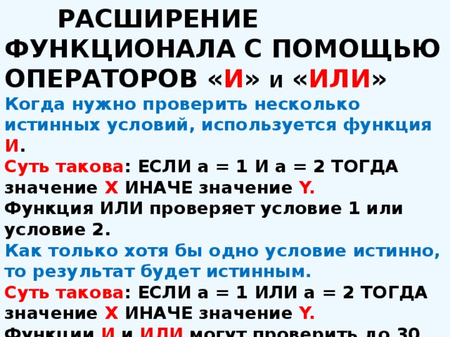  РАСШИРЕНИЕ ФУНКЦИОНАЛА С ПОМОЩЬЮ ОПЕРАТОРОВ « И » и « ИЛИ » Когда нужно проверить несколько истинных условий, используется функция И . Суть такова : ЕСЛИ а = 1 И а = 2 ТОГДА значение X ИНАЧЕ значение Y. Функция ИЛИ проверяет условие 1 или условие 2. Как только хотя бы одно условие истинно, то результат будет истинным. Суть такова : ЕСЛИ а = 1 ИЛИ а = 2 ТОГДА значение X ИНАЧЕ значение Y. Функции И и ИЛИ могут проверить до 30 условий. 