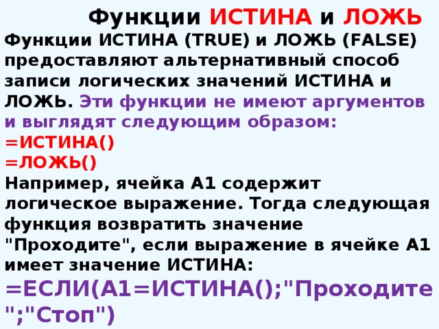  Функции ИСТИНА и ЛОЖЬ Функции ИСТИНА (TRUE) и ЛОЖЬ (FALSE) предоставляют альтернативный способ записи логических значений ИСТИНА и ЛОЖЬ. Эти функции не имеют аргументов и выглядят следующим образом: =ИСТИНА()  =ЛОЖЬ() Например, ячейка А1 содержит логическое выражение. Тогда следующая функция возвратить значение 