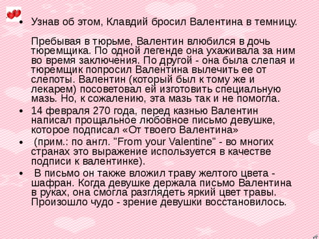 Узнав об этом, Клавдий бросил Валентина в темницу.  Пребывая в тюрьме, Валентин влюбился в дочь тюремщика. По одной легенде она ухаживала за ним во время заключения. По другой - она была слепая и тюремщик попросил Валентина вылечить ее от слепоты. Валентин (который был к тому же и лекарем) посоветовал ей изготовить специальную мазь. Но, к сожалению, эта мазь так и не помогла. 14 февраля 270 года, перед казнью Валентин написал прощальное любовное письмо девушке, которое подписал «От твоего Валентина»  (прим.: по англ. 