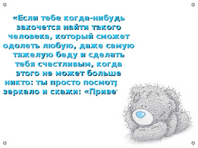 «Если тебе когда-нибудь захочется найти такого человека, который сможет одолеть любую, даже самую тяжелую беду и сделать тебя счастливым, когда этого не может больше никто: ты просто посмотри в зеркало и скажи: «Привет!»»