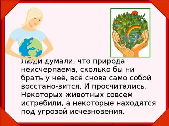    Люди думали, что природа неисчерпаема, сколько бы ни брать у неё, всё снова само собой восстано-вится. И просчитались. Некоторых животных совсем истребили, а некоторые находятся под угрозой исчезновения.  