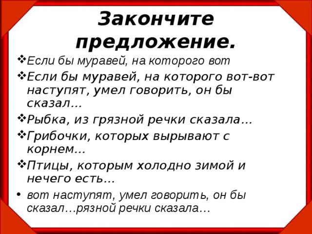 Закончите предложение. Если бы муравей, на которого вот Если бы муравей, на которого вот-вот наступят, умел говорить, он бы сказал… Рыбка, из грязной речки сказала… Грибочки, которых вырывают с корнем… Птицы, которым холодно зимой и нечего есть… вот наступят, умел говорить, он бы сказал…рязной речки сказала… 