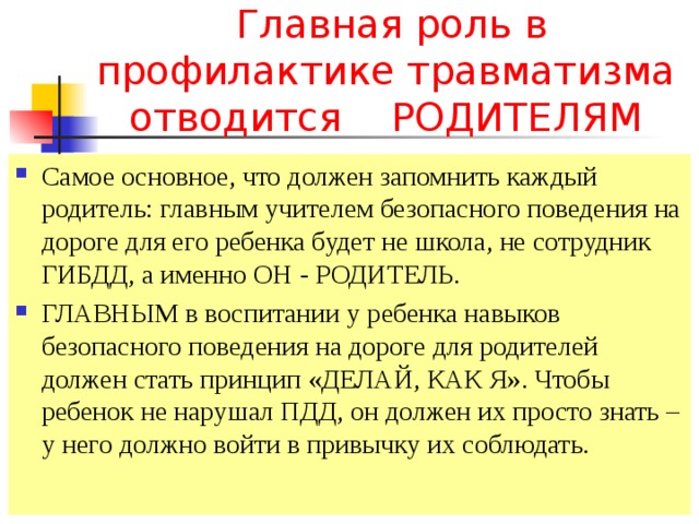  Главная роль в профилактике травматизма отводится РОДИТЕЛЯМ Самое основное, что должен запомнить каждый родитель: главным учителем безопасного поведения на дороге для его ребенка будет не школа, не сотрудник ГИБДД, а именно ОН - РОДИТЕЛЬ. ГЛАВНЫМ в воспитании у ребенка навыков безопасного поведения на дороге для родителей должен стать принцип «ДЕЛАЙ, КАК Я». Чтобы ребенок не нарушал ПДД, он должен их просто знать – у него должно войти в привычку их соблюдать. 
