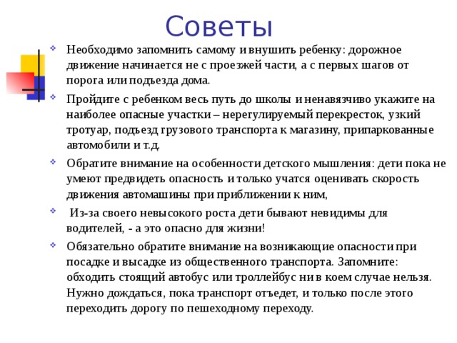 Советы Необходимо запомнить самому и внушить ребенку: дорожное движение начинается не с проезжей части, а с первых шагов от порога или подъезда дома. Пройдите с ребенком весь путь до школы и ненавязчиво укажите на наиболее опасные участки – нерегулируемый перекресток, узкий тротуар, подъезд грузового транспорта к магазину, припаркованные автомобили и т.д. Обратите внимание на особенности детского мышления: дети пока не умеют предвидеть опасность и только учатся оценивать скорость движения автомашины при приближении к ним,  Из-за своего невысокого роста дети бывают невидимы для водителей, - а это опасно для жизни! Обязательно обратите внимание на возникающие опасности при посадке и высадке из общественного транспорта. Запомните: обходить стоящий автобус или троллейбус ни в коем случае нельзя. Нужно дождаться, пока транспорт отъедет, и только после этого переходить дорогу по пешеходному переходу. 