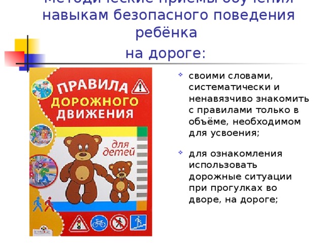 Методические приёмы обучения навыкам безопасного поведения ребёнка  на дороге:  cвоими словами, систематически и ненавязчиво знакомить с правилами только в объёме, необходимом для усвоения; для ознакомления использовать дорожные ситуации при прогулках во дворе, на дороге;  