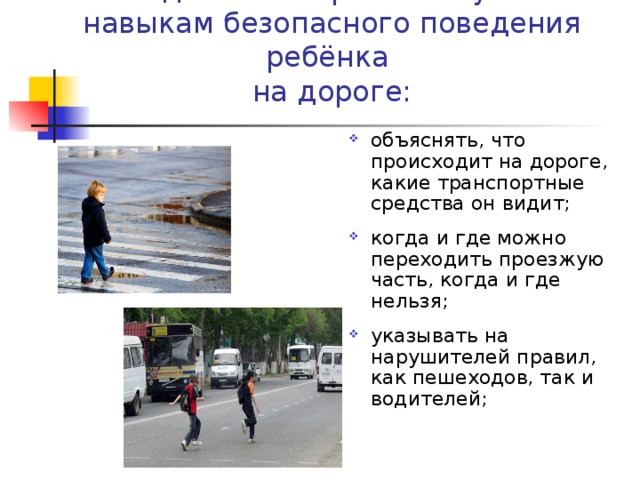 Методические приёмы обучения навыкам безопасного поведения ребёнка  на дороге: объяснять, что происходит на дороге, какие транспортные средства он видит; когда и где можно переходить проезжую часть, когда и где нельзя; указывать на нарушителей правил, как пешеходов, так и водителей; 