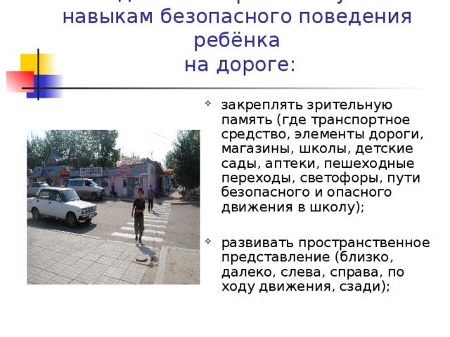 Методические приёмы обучения навыкам безопасного поведения ребёнка  на дороге: закреплять зрительную память (где транспортное средство, элементы дороги, магазины, школы, детские сады, аптеки, пешеходные переходы, светофоры, пути безопасного и опасного движения в школу);  развивать пространственное представление (близко, далеко, слева, справа, по ходу движения, сзади); 