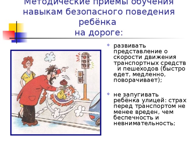 Методические приёмы обучения навыкам безопасного поведения ребёнка  на дороге: развивать представление о скорости движения транспортных средств И пешеходов (быстро едет, медленно, поворачивает); не запугивать ребёнка улицей: страх перед транспортом не менее вреден, чем беспечность и невнимательность; 