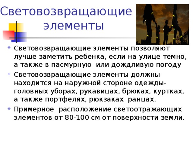 Световозвращающие элементы Световозвращающие элементы позволяют лучше заметить ребенка, если на улице темно, а также в пасмурную или дождливую погоду Световозвращающие элементы должны находится на наружной стороне одежды-головных уборах, рукавицах, брюках, куртках, а также портфелях, рюкзаках ранцах. Примерное расположение светоотражающих элементов от 80-100 см от поверхности земли.  