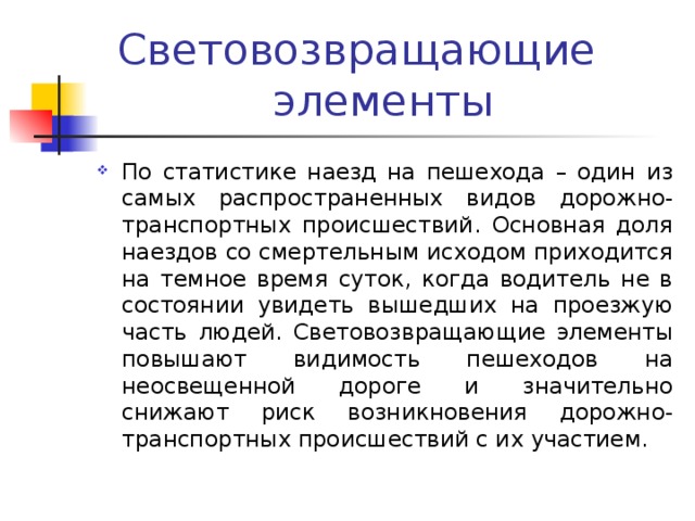 Световозвращающие элементы По статистике наезд на пешехода – один из самых распространенных видов дорожно-транспортных происшествий. Основная доля наездов со смертельным исходом приходится на темное время суток, когда водитель не в состоянии увидеть вышедших на проезжую часть людей. Световозвращающие элементы повышают видимость пешеходов на неосвещенной дороге и значительно снижают риск возникновения дорожно-транспортных происшествий с их участием. 