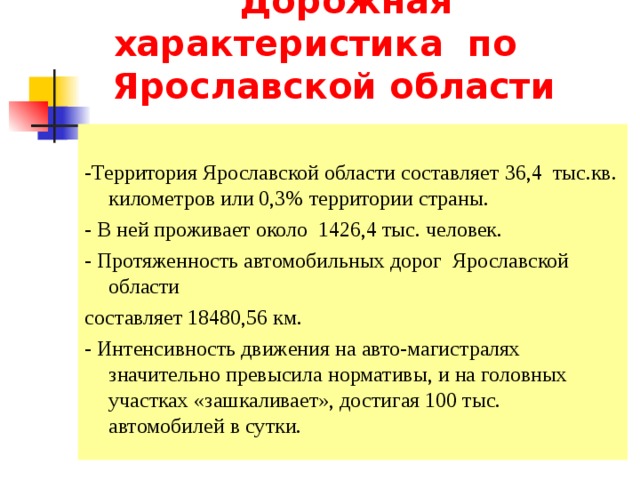      Дорожная  характеристика по Ярославской области -Территория Ярославской области составляет 36,4 тыс.кв. километров или 0,3% территории страны. - В ней проживает около  1426,4 тыс. человек. - Протяженность автомобильных дорог Ярославской области составляет 18480,56 км . - Интенсивность движения на авто-магистралях значительно превысила нормативы, и на головных участках «зашкаливает», достигая 100 тыс. автомобилей в сутки. 