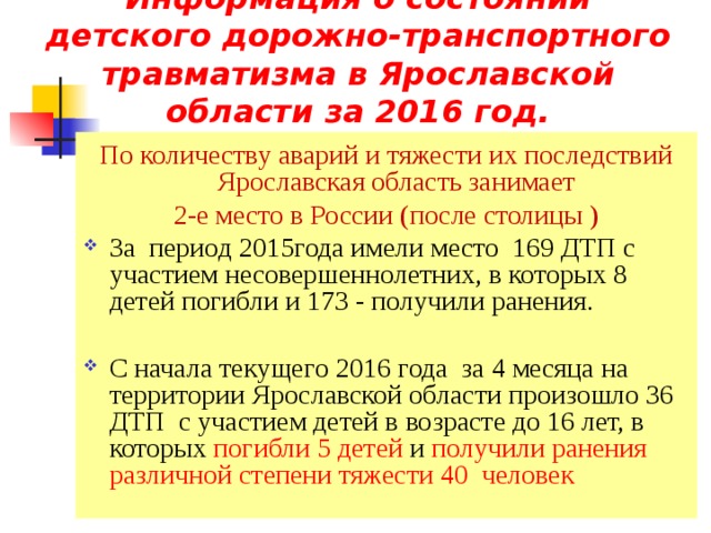 Информация о состоянии детского дорожно-транспортного травматизма в Ярославской области за 2016 год. По количеству аварий и тяжести их последствий Ярославская область занимает 2-е место в России (после столицы ) За период 2015года имели место 169 ДТП с участием несовершеннолетних, в которых 8 детей погибли и 17 3 - получили ранения. С начала текущего 2016 года за 4 месяца на территории Ярославской области произошло 36 ДТП с участием детей в возрасте до 16 лет, в которых погибли 5 детей и получили ранения различной степени тяжести 40 человек 