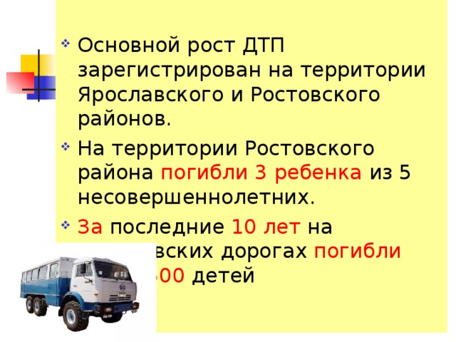 Основной рост ДТП зарегистрирован на территории Ярославского и Ростовского районов. На территории Ростовского района погибли 3 ребенка из 5 несовершеннолетних. За последние 10 лет на Ярославских дорогах погибли около 500 детей  