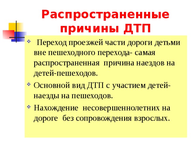 Распространенные причины ДТП  Переход проезжей части дороги детьми вне пешеходного перехода- самая распространенная причина наездов на детей-пешеходов. Основной вид ДТП с участием детей-наезды на пешеходов. Нахождение несовершеннолетних на дороге без сопровождения взрослых. 