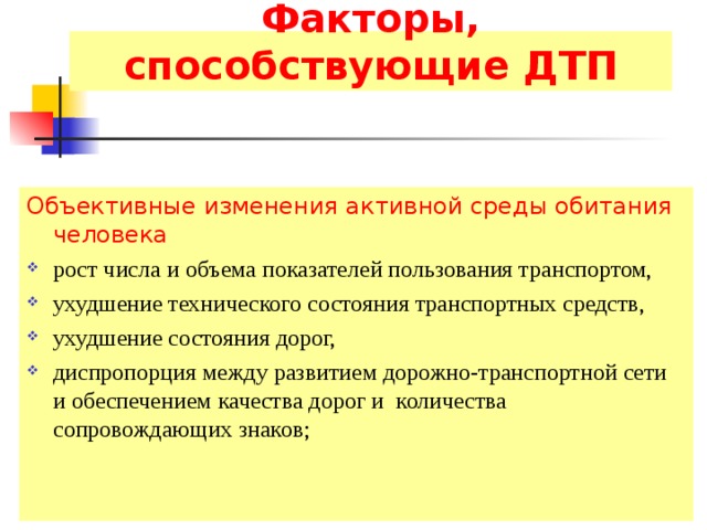 Факторы, способствующие ДТП Объективные изменения активной среды обитания человека рост числа и объема показателей пользования транспортом, ухудшение технического состояния транспортных средств, ухудшение состояния дорог, диспропорция между развитием дорожно-транспортной сети и обеспечением качества дорог и количества сопровождающих знаков; 