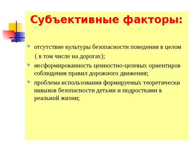 Субъективные факторы:  отсутствие культуры безопасности поведения в целом  ( в том числе на дорогах); несформированность ценностно-целевых ориентиров соблюдения правил дорожного движения; проблема использования формируемых теоретически навыков безопасности детьми и подростками в реальной жизни; 