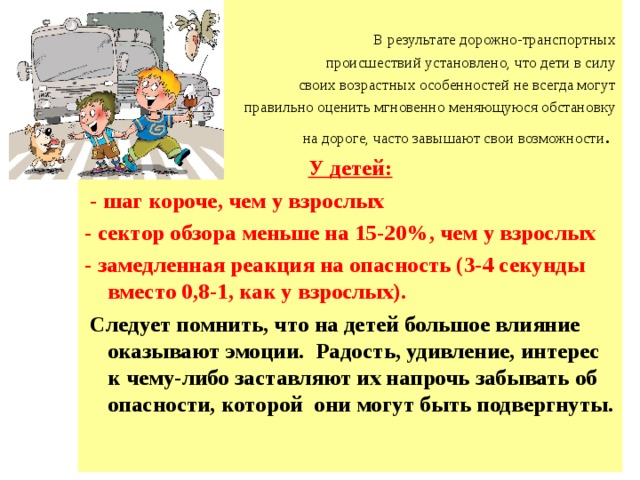  В результате дорожно-транспортных  происшествий установлено, что дети в силу  своих возрастных особенностей не всегда могут  правильно оценить мгновенно меняющуюся обстановку на дороге, часто завышают свои возможности . У детей:  - шаг короче, чем у взрослых - сектор обзора меньше на 15-20%, чем у взрослых - замедленная реакция на опасность (3-4 секунды вместо 0,8-1, как у взрослых).  Следует помнить, что на детей большое влияние оказывают эмоции. Радость, удивление, интерес к чему-либо заставляют их напрочь забывать об опасности, которой они могут быть подвергнуты. 