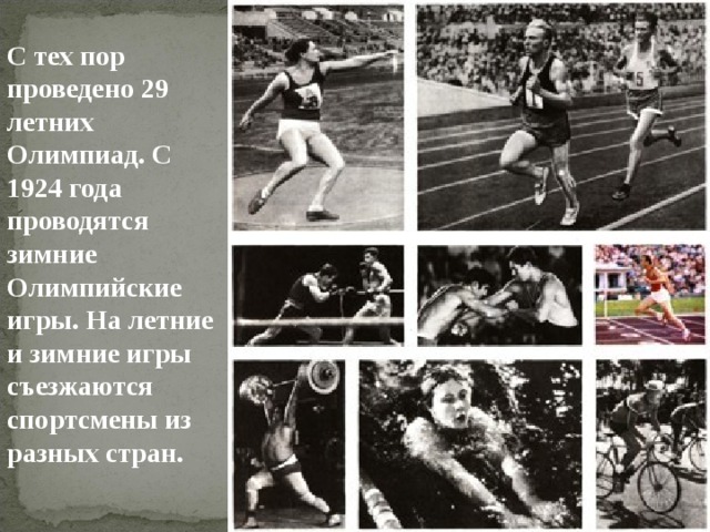 С тех пор проведено 29 летних Олимпиад. С 1924 года проводятся зимние Олимпийские игры. На летние и зимние игры съезжаются спортсмены из разных стран. 