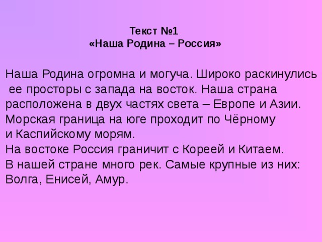 Текст №1  «Наша Родина – Россия» Наша Родина огромна и могуча. Широко раскинулись  ее просторы с запада на восток. Наша страна расположена в двух частях света – Европе и Азии. Морская граница на юге проходит по Чёрному и Каспийскому морям. На востоке Россия граничит с Кореей и Китаем. В нашей стране много рек. Самые крупные из них: Волга, Енисей, Амур.