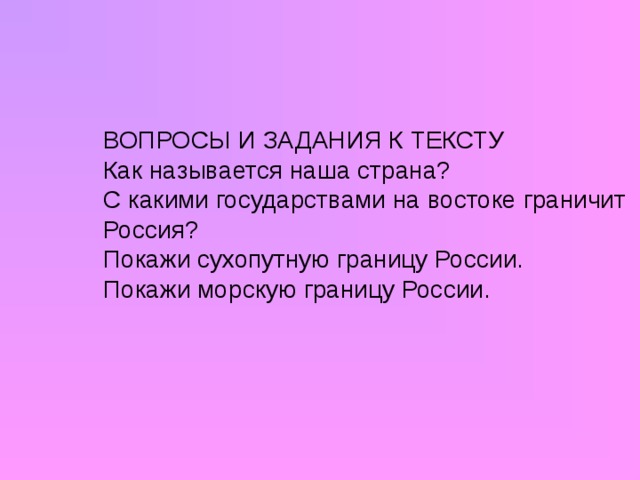 ВОПРОСЫ И ЗАДАНИЯ К ТЕКСТУ Как называется наша страна? С какими государствами на востоке граничит Россия? Покажи сухопутную границу России. Покажи морскую границу России.