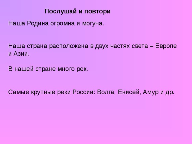 Послушай и повтори Наша Родина огромна и могуча. Наша страна расположена в двух частях света – Европе и Азии. В нашей стране много рек. Самые крупные реки России: Волга, Енисей, Амур и др.