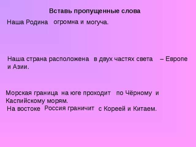 Вставь пропущенные слова огромна и Наша Родина могуча. Наша страна расположена – Европе и Азии. в двух частях света Морская граница по Чёрному и Каспийскому морям. на юге проходит Россия граничит На востоке с Кореей и Китаем.