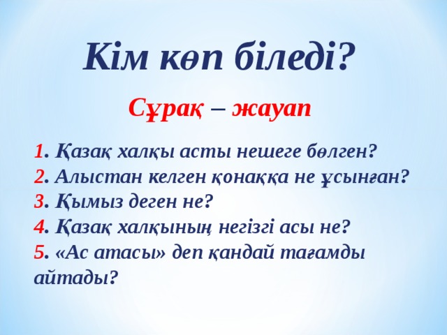 Кім көп біледі?  Сұрақ – жауап 1 . Қазақ халқы асты нешеге бөлген? 2 . Алыстан келген қонаққа не ұсынған? 3 . Қымыз деген не? 4 . Қазақ халқының негізгі асы не? 5 . «Ас атасы» деп қандай тағамды айтады? 