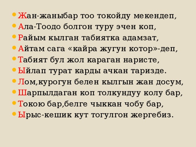 Ж ан-жаныбар тоо токойду мекендеп, А ла-Тоодо болгон туру эчен коп, Р айым кылган табиятка адамзат, А йтам сага «кайра жугун котор»-деп, Т абият бул жол караган наристе, Ы йлап турат карды ачкан таризде. Л ом,курогун белен кылгын жан досум, Ш арпылдаган коп толкундуу колу бар, Т окою бар,белге чыккан чобу бар, Ы рыс-кешик кут тогулгон жергебиз. 