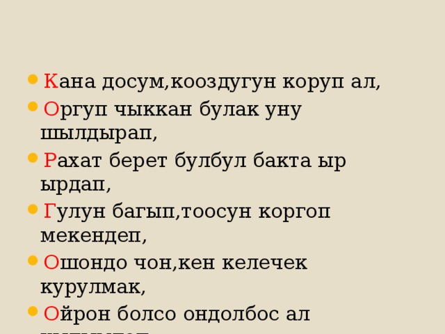 К ана досум,кооздугун коруп ал, О ргуп чыккан булак уну шылдырап, Р ахат берет булбул бакта ыр ырдап, Г улун багып,тоосун коргоп мекендеп, О шондо чон,кен келечек курулмак, О йрон болсо ондолбос ал кылымдап. 