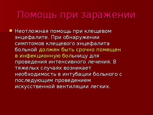 Помощь при заражении Неотложная помощь при клещевом энцефалите. При обнаружении симптомов клещевого энцефалита больной должен быть срочно помещен в инфекционную бол ьницу для проведения интенсивного лечения. В тяжелых случаях возникает необходимость в интубации больного с последующим проведением искусственной вентиляции легких. 